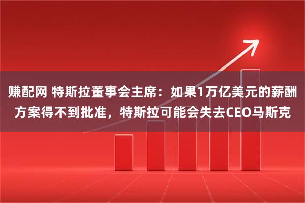 赚配网 特斯拉董事会主席：如果1万亿美元的薪酬方案得不到批准，特斯拉可能会失去CEO马斯克