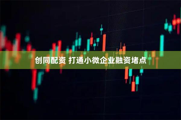 创同配资 打通小微企业融资堵点
