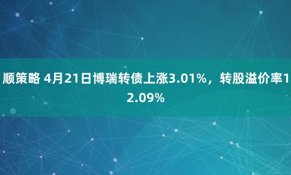 顺策略 4月21日博瑞转债上涨3.01%，转股溢价率12.09%