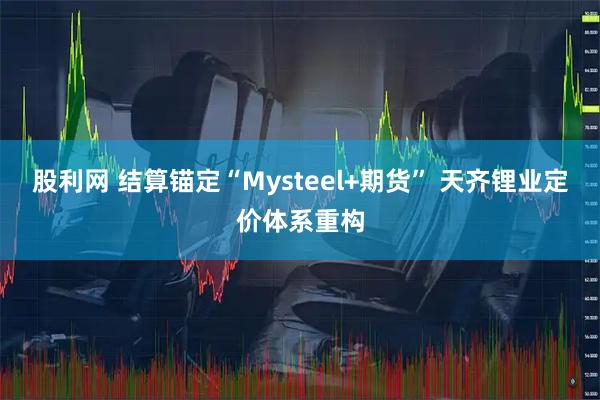 股利网 结算锚定“Mysteel+期货” 天齐锂业定价体系重构