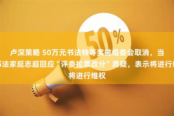 卢深策略 50万元书法特等奖被组委会取消，当事书法家延志超回应“评委拉票改分”质疑，表示将进行维权
