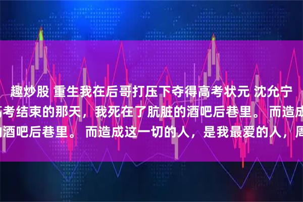 趣炒股 重生我在后哥打压下夺得高考状元 沈允宁季柏川 顾颜夕傅景尧 高考结束的那天，我死在了肮脏的酒吧后巷里。 而造成这一切的人，是我最爱的人，周时宴。
