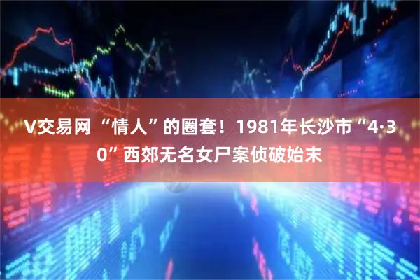 V交易网 “情人”的圈套！1981年长沙市“4·30”西郊无名女尸案侦破始末