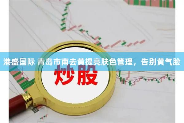 港盛国际 青岛市南去黄提亮肤色管理，告别黄气脸